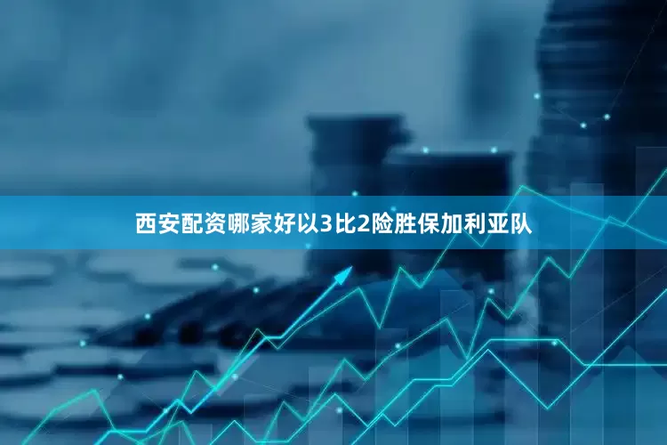 西安配资哪家好以3比2险胜保加利亚队