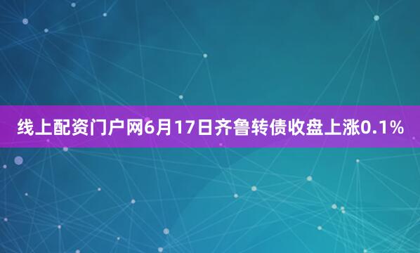 线上配资门户网6月17日齐鲁转债收盘上涨0.1%