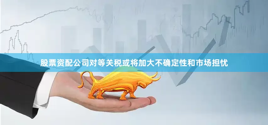 股票资配公司对等关税或将加大不确定性和市场担忧