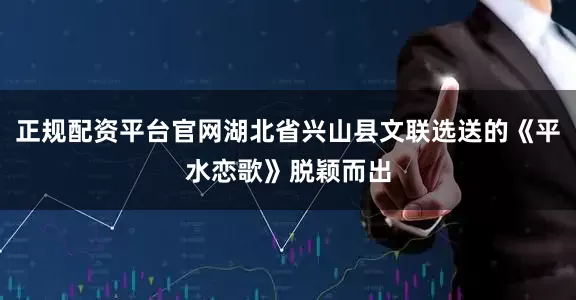 正规配资平台官网湖北省兴山县文联选送的《平水恋歌》脱颖而出