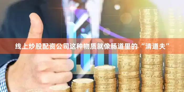 线上炒股配资公司这种物质就像肠道里的 “清道夫”