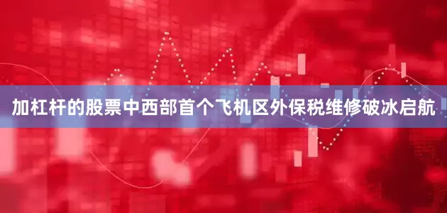 加杠杆的股票中西部首个飞机区外保税维修破冰启航
