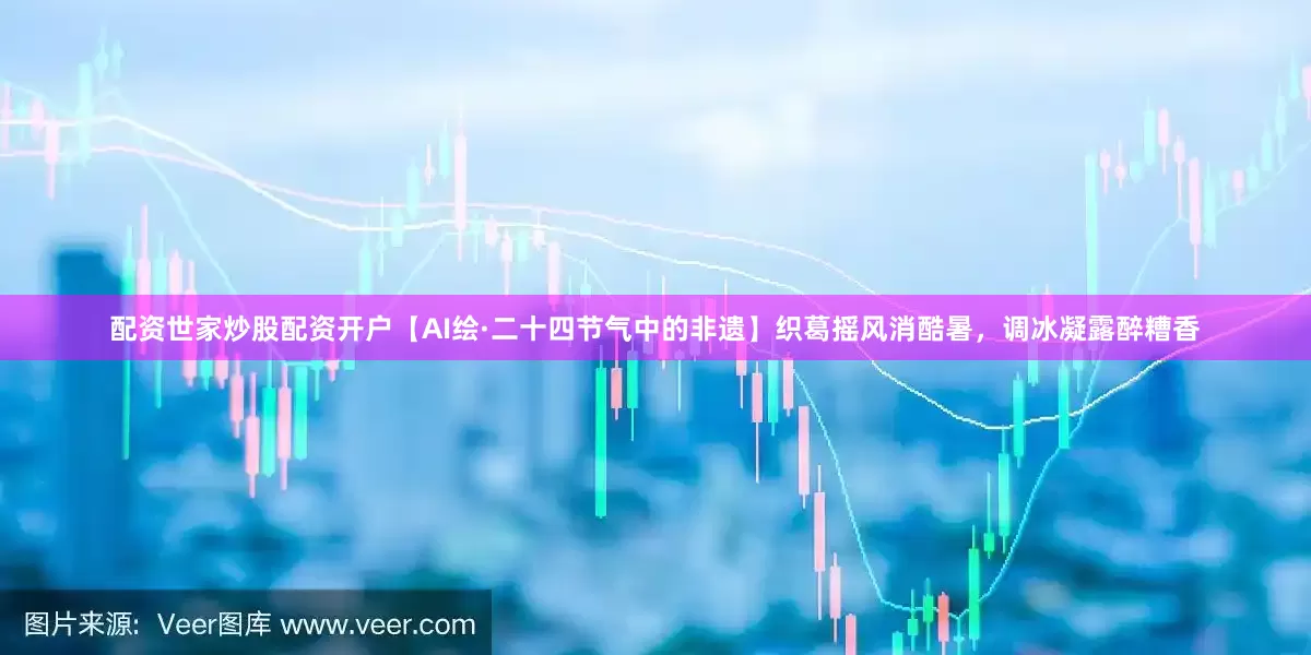 配资世家炒股配资开户【AI绘·二十四节气中的非遗】织葛摇风消酷暑，调冰凝露醉糟香