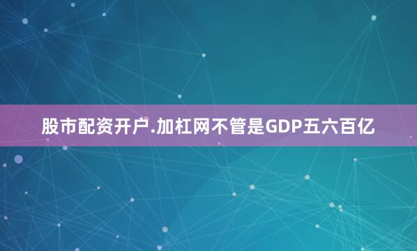 股市配资开户.加杠网不管是GDP五六百亿