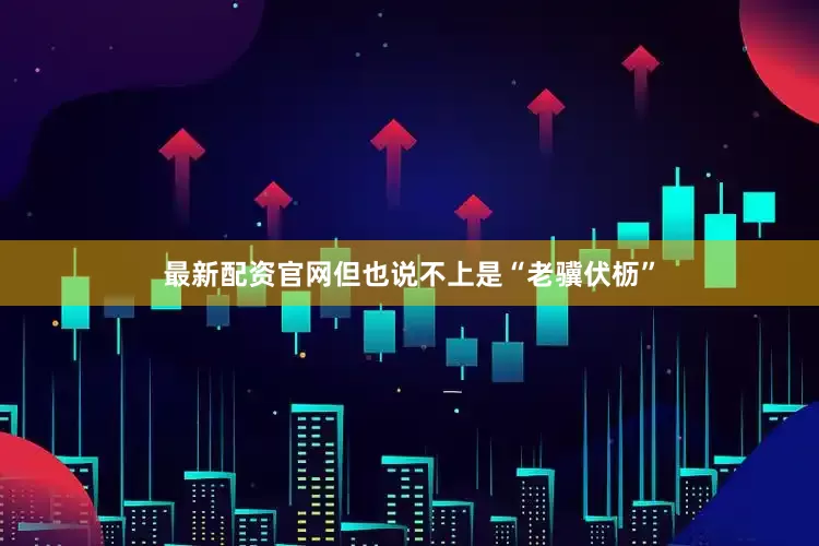 最新配资官网但也说不上是“老骥伏枥”