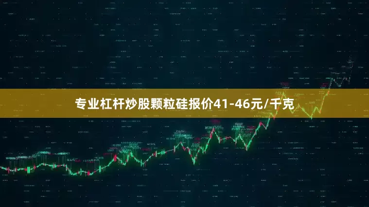 专业杠杆炒股颗粒硅报价41-46元/千克