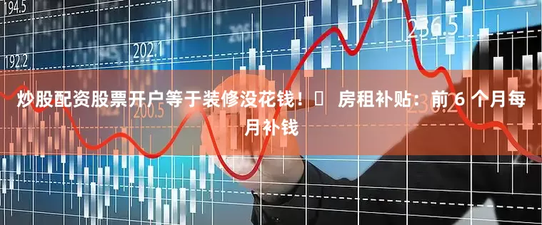 炒股配资股票开户等于装修没花钱！✅ 房租补贴：前 6 个月每月补钱