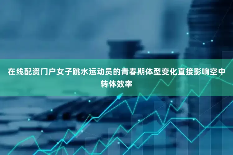 在线配资门户女子跳水运动员的青春期体型变化直接影响空中转体效率