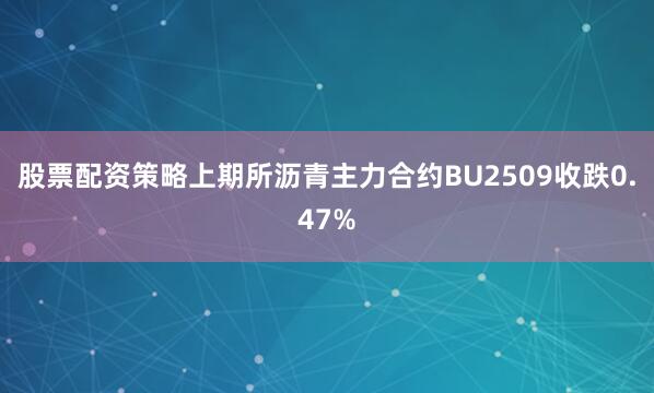 股票配资策略上期所沥青主力合约BU2509收跌0.47%