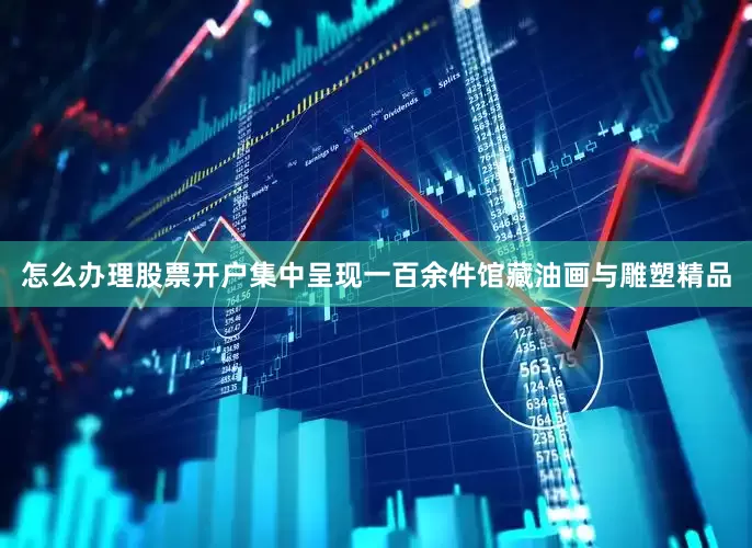 怎么办理股票开户集中呈现一百余件馆藏油画与雕塑精品